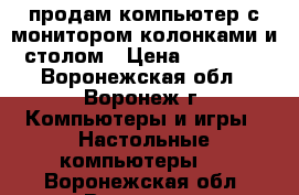 продам компьютер с монитором,колонками и столом › Цена ­ 10 000 - Воронежская обл., Воронеж г. Компьютеры и игры » Настольные компьютеры   . Воронежская обл.,Воронеж г.